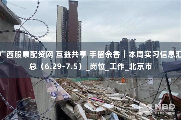 广西股票配资网 互益共享 手留余香｜本周实习信息汇总（6.29-7.5）_岗位_工作_北京市