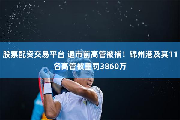 股票配资交易平台 退市前高管被捕！锦州港及其11名高管被重罚3860万
