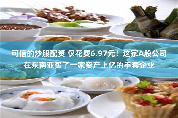 可信的炒股配资 仅花费6.97元！这家A股公司在东南亚买了一家资产上亿的手套企业